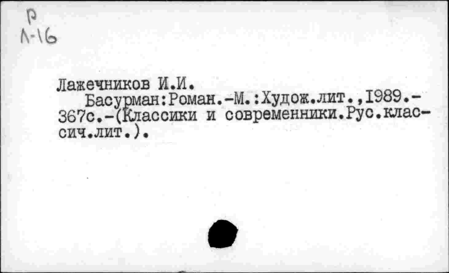 ﻿р
Лажечников И.И.
Басурман:Роман.-М.:Худ ож. лит.,1989.-367с.-(Классики и современники.Рус.клас-сич.лит.).